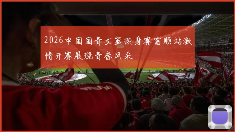 2026中国国青女篮热身赛富顺站激情开赛展现青春风采