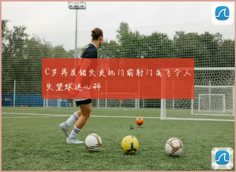 C罗再度错失良机门前射门高飞令人失望球迷心碎