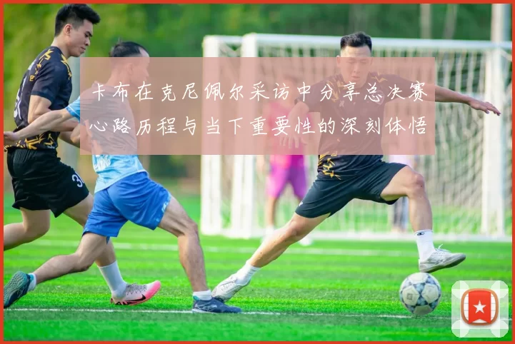 卡布在克尼佩尔采访中分享总决赛心路历程与当下重要性的深刻体悟